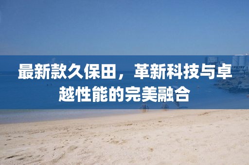 最新款久保田，革新科技与卓越性能的完美融合