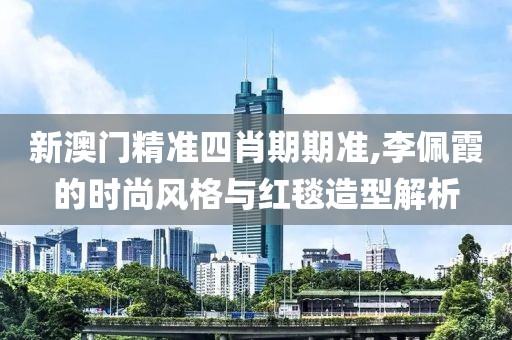 新澳门精准四肖期期准,李佩霞的时尚风格与红毯造型解析