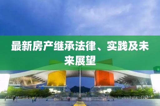 最新房产继承法律、实践及未来展望
