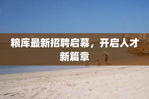粮库最新招聘启幕，开启人才新篇章