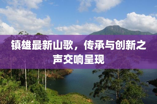 镇雄最新山歌，传承与创新之声交响呈现
