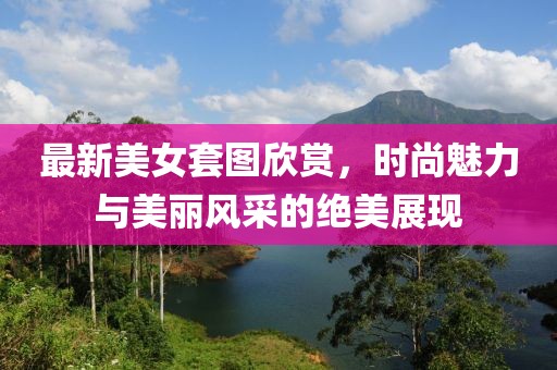 最新美女套图欣赏，时尚魅力与美丽风采的绝美展现