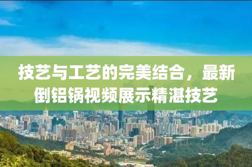 技艺与工艺的完美结合，最新倒铝锅视频展示精湛技艺