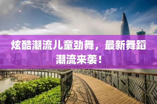 炫酷潮流儿童劲舞，最新舞蹈潮流来袭！