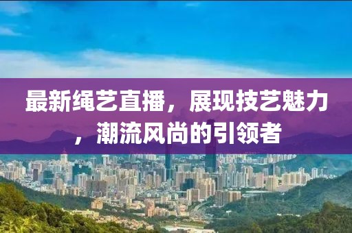 最新绳艺直播，展现技艺魅力，潮流风尚的引领者