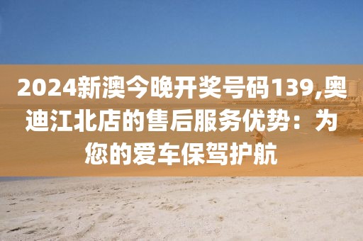 2024新澳今晚开奖号码139,奥迪江北店的售后服务优势：为您的爱车保驾护航