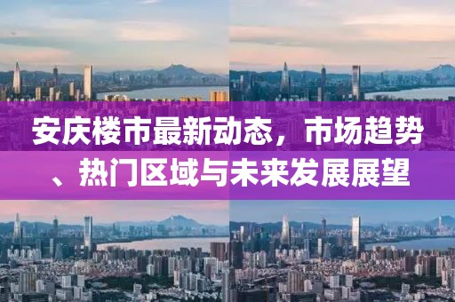 安庆楼市最新动态，市场趋势、热门区域与未来发展展望