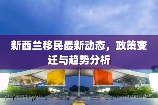 新西兰移民最新动态，政策变迁与趋势分析