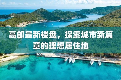 高邮最新楼盘，探索城市新篇章的理想居住地