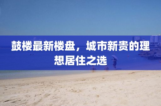 鼓楼最新楼盘，城市新贵的理想居住之选