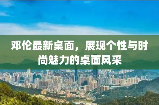 邓伦最新桌面，展现个性与时尚魅力的桌面风采