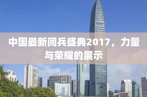 中国最新阅兵盛典2017，力量与荣耀的展示