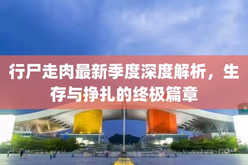 行尸走肉最新季度深度解析，生存与挣扎的终极篇章