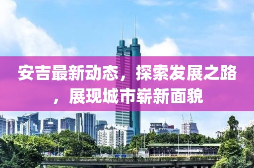安吉最新动态，探索发展之路，展现城市崭新面貌