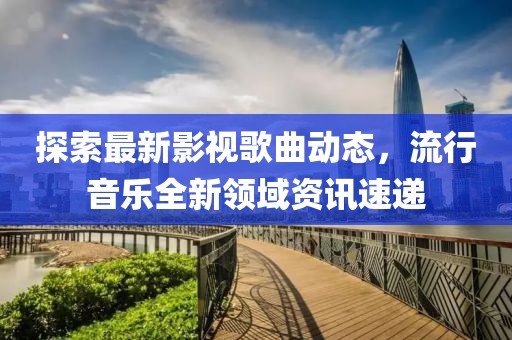探索最新影视歌曲动态，流行音乐全新领域资讯速递