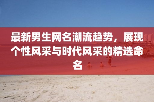 最新男生网名潮流趋势，展现个性风采与时代风采的精选命名