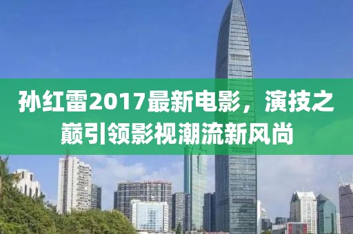 孙红雷2017最新电影，演技之巅引领影视潮流新风尚
