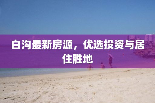 白沟最新房源，优选投资与居住胜地