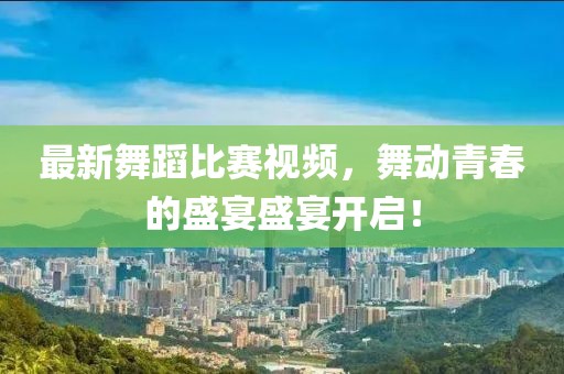 最新舞蹈比赛视频，舞动青春的盛宴盛宴开启！