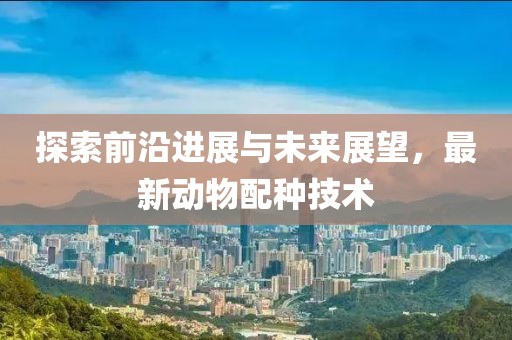 探索前沿进展与未来展望，最新动物配种技术