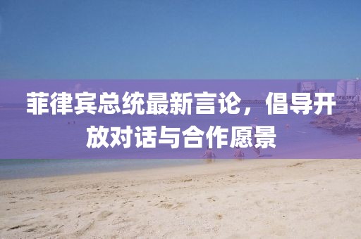 菲律宾总统最新言论，倡导开放对话与合作愿景