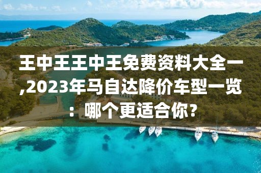 王中王王中王免费资料大全一,2023年马自达降价车型一览：哪个更适合你？