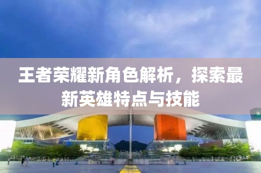 王者荣耀新角色解析，探索最新英雄特点与技能