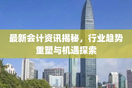 最新会计资讯揭秘，行业趋势重塑与机遇探索