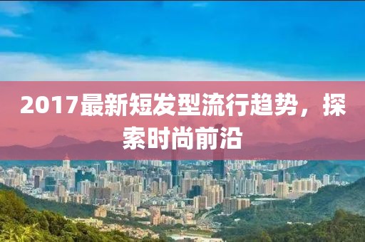 2017最新短发型流行趋势，探索时尚前沿