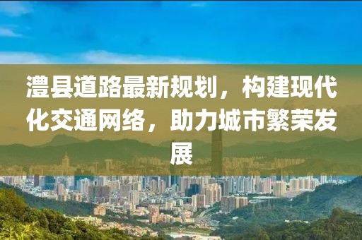 澧县道路最新规划，构建现代化交通网络，助力城市繁荣发展