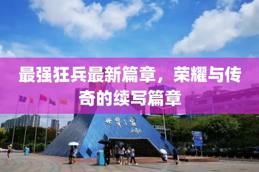 最强狂兵最新篇章，荣耀与传奇的续写篇章