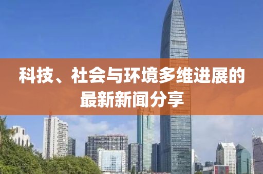 科技、社会与环境多维进展的最新新闻分享