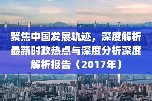 聚焦中国发展轨迹，深度解析最新时政热点与深度分析深度解析报告（2017年）