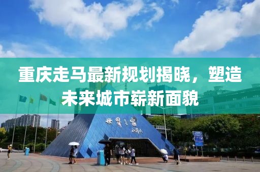 重庆走马最新规划揭晓，塑造未来城市崭新面貌