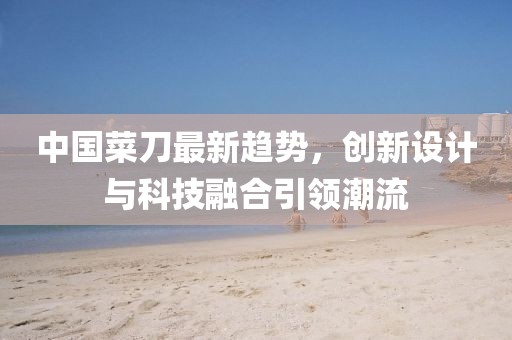 中国菜刀最新趋势，创新设计与科技融合引领潮流
