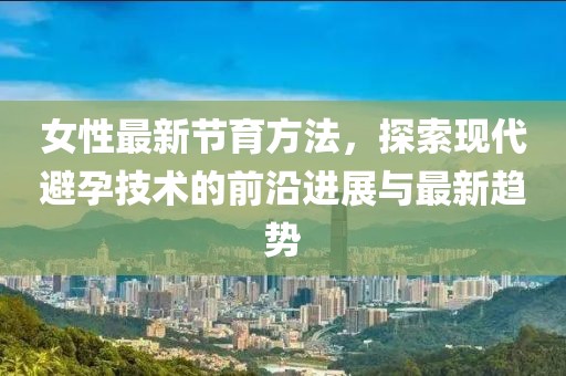 女性最新节育方法，探索现代避孕技术的前沿进展与最新趋势