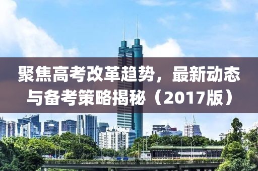 聚焦高考改革趋势，最新动态与备考策略揭秘（2017版）