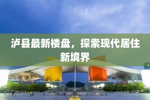 泸县最新楼盘，探索现代居住新境界