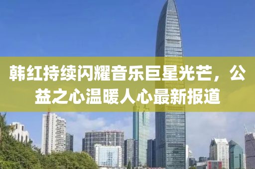 韩红持续闪耀音乐巨星光芒，公益之心温暖人心最新报道