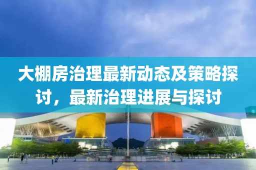 大棚房治理最新动态及策略探讨，最新治理进展与探讨