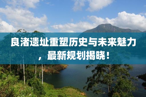 良渚遗址重塑历史与未来魅力，最新规划揭晓！