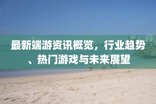 最新端游资讯概览，行业趋势、热门游戏与未来展望