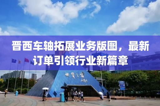 晋西车轴拓展业务版图，最新订单引领行业新篇章