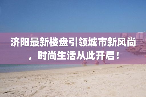济阳最新楼盘引领城市新风尚，时尚生活从此开启！