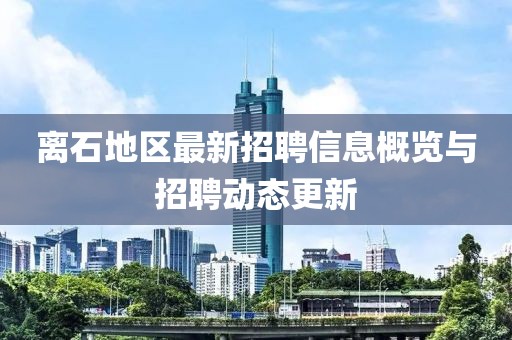 离石地区最新招聘信息概览与招聘动态更新