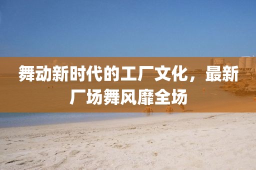 舞动新时代的工厂文化，最新厂场舞风靡全场