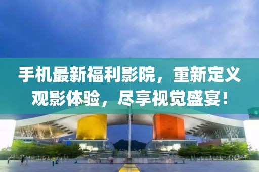 手机最新福利影院，重新定义观影体验，尽享视觉盛宴！