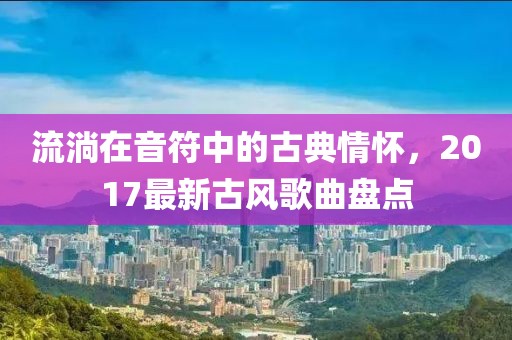 流淌在音符中的古典情怀，2017最新古风歌曲盘点
