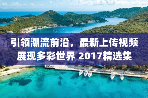 引领潮流前沿，最新上传视频展现多彩世界 2017精选集
