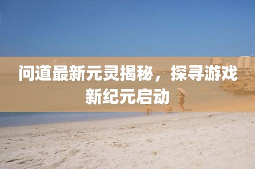 问道最新元灵揭秘，探寻游戏新纪元启动